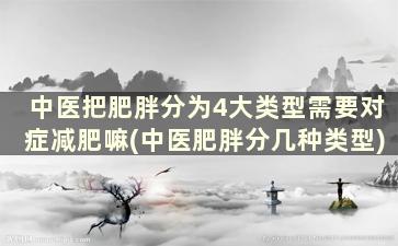 中医把肥胖分为4大类型需要对症减肥嘛(中医肥胖分几种类型)