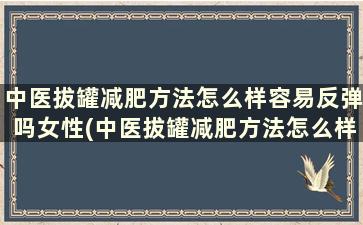 中医拔罐减肥方法怎么样容易反弹吗女性(中医拔罐减肥方法怎么样容易反弹吗)