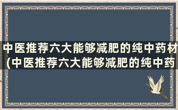 中医推荐六大能够减肥的纯中药材(中医推荐六大能够减肥的纯中药配方)