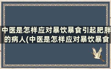 中医是怎样应对暴饮暴食引起肥胖的病人(中医是怎样应对暴饮暴食引起肥胖的原因)