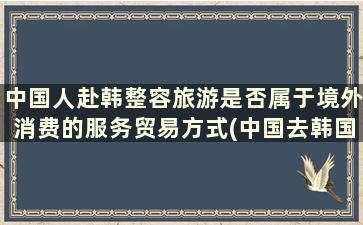 中国人赴韩整容旅游是否属于境外消费的服务贸易方式(中国去韩国整容失败)