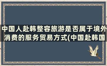 中国人赴韩整容旅游是否属于境外消费的服务贸易方式(中国赴韩国医疗队)