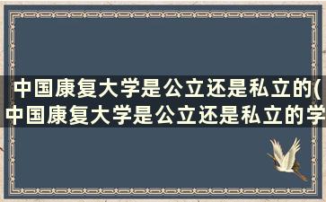 中国康复大学是公立还是私立的(中国康复大学是公立还是私立的学校)