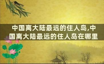 中国离大陆最远的住人岛,中国离大陆最远的住人岛在哪里