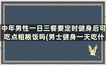 中年男性一日三餐要定时健身后可吃点粗粮饭吗(男士健身一天吃什么)