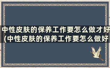 中性皮肤的保养工作要怎么做才好(中性皮肤的保养工作要怎么做好)