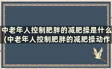 中老年人控制肥胖的减肥操是什么(中老年人控制肥胖的减肥操动作)