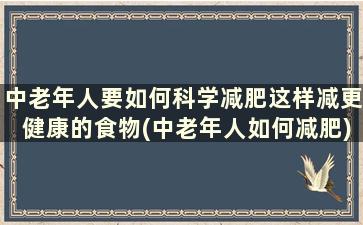 中老年人要如何科学减肥这样减更健康的食物(中老年人如何减肥)