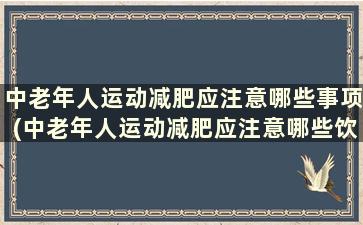 中老年人运动减肥应注意哪些事项(中老年人运动减肥应注意哪些饮食)