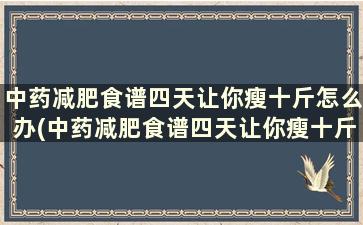 中药减肥食谱四天让你瘦十斤怎么办(中药减肥食谱四天让你瘦十斤怎么回事)