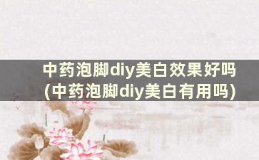 中药泡脚diy美白效果好吗(中药泡脚diy美白有用吗)