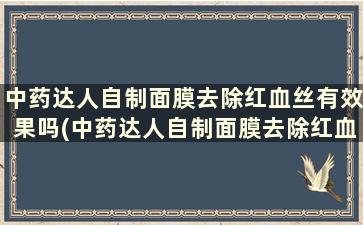 中药达人自制面膜去除红血丝有效果吗(中药达人自制面膜去除红血丝效果好吗)