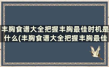 丰胸食谱大全把握丰胸最佳时机是什么(丰胸食谱大全把握丰胸最佳时机吃什么)