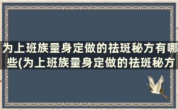 为上班族量身定做的祛斑秘方有哪些(为上班族量身定做的祛斑秘方是)