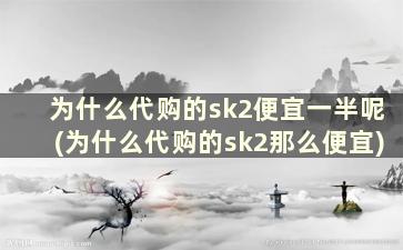 为什么代购的sk2便宜一半呢(为什么代购的sk2那么便宜)