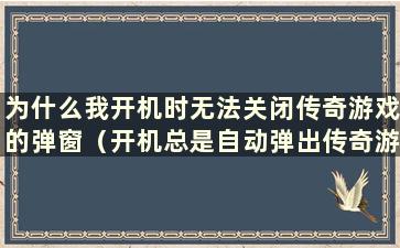 为什么我开机时无法关闭传奇游戏的弹窗（开机总是自动弹出传奇游戏）