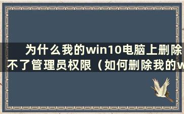 为什么我的win10电脑上删除不了管理员权限（如何删除我的win10电脑上的管理员权限）