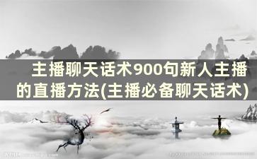 主播聊天话术900句新人主播的直播方法(主播必备聊天话术)