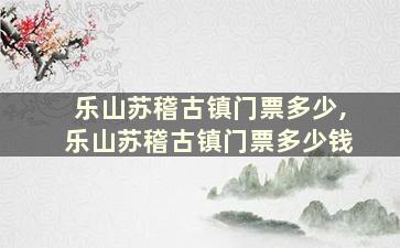 乐山苏稽古镇门票多少,乐山苏稽古镇门票多少钱