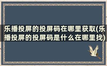 乐播投屏的投屏码在哪里获取(乐播投屏的投屏码是什么在哪里找)