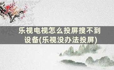 乐视电视怎么投屏搜不到设备(乐视没办法投屏)