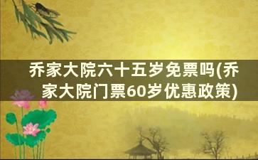 乔家大院六十五岁免票吗(乔家大院门票60岁优惠政策)