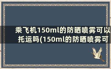 乘飞机150ml的防晒喷雾可以托运吗(150ml的防晒喷雾可以带上飞机)