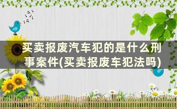 买卖报废汽车犯的是什么刑事案件(买卖报废车犯法吗)