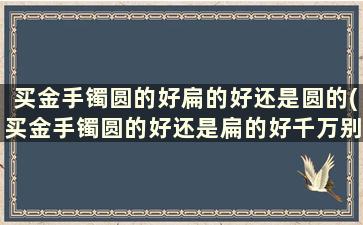 买金手镯圆的好扁的好还是圆的(买金手镯圆的好还是扁的好千万别听柜台小姐忽悠)