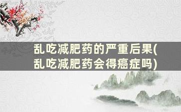 乱吃减肥药的严重后果(乱吃减肥药会得癌症吗)