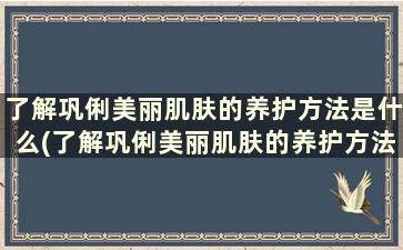 了解巩俐美丽肌肤的养护方法是什么(了解巩俐美丽肌肤的养护方法是)