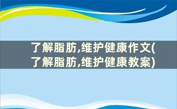 了解脂肪,维护健康作文(了解脂肪,维护健康教案)