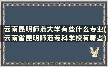 云南昆明师范大学有些什么专业(云南省昆明师范专科学校有哪些)