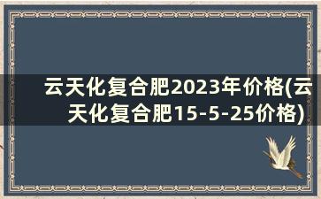 云天化复合肥2023年价格(云天化复合肥15-5-25价格)