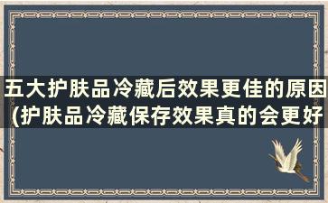 五大护肤品冷藏后效果更佳的原因(护肤品冷藏保存效果真的会更好吗)