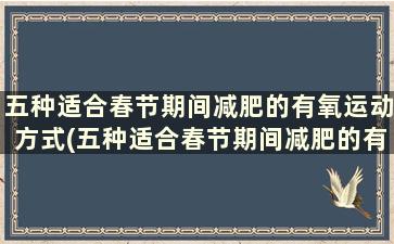 五种适合春节期间减肥的有氧运动方式(五种适合春节期间减肥的有氧运动)