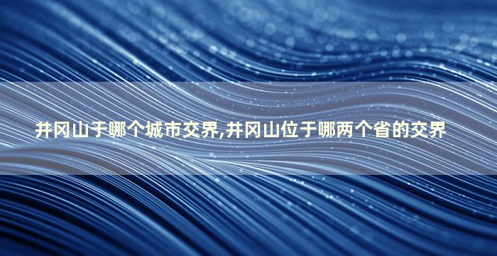 井冈山于哪个城市交界,井冈山位于哪两个省的交界