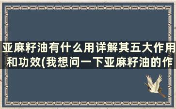 亚麻籽油有什么用详解其五大作用和功效(我想问一下亚麻籽油的作用)