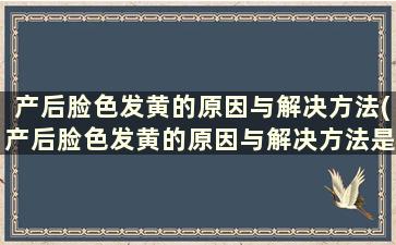 产后脸色发黄的原因与解决方法(产后脸色发黄的原因与解决方法是什么)