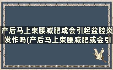 产后马上束腰减肥或会引起盆腔炎发作吗(产后马上束腰减肥或会引起盆腔炎发作吗)