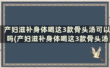 产妇滋补身体喝这3款骨头汤可以吗(产妇滋补身体喝这3款骨头汤有用吗)