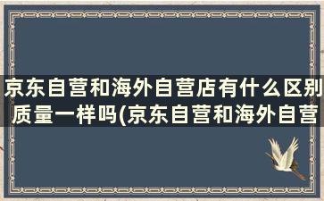 京东自营和海外自营店有什么区别质量一样吗(京东自营和海外自营店哪个好)