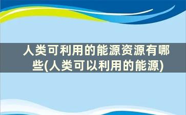 人类可利用的能源资源有哪些(人类可以利用的能源)