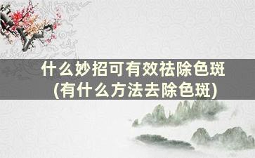 什么妙招可有效祛除色斑(有什么方法去除色斑)