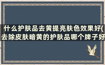 什么护肤品去黄提亮肤色效果好(去除皮肤暗黄的护肤品哪个牌子好)