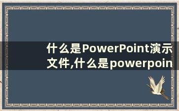 什么是PowerPoint演示文件,什么是powerpoint演示文件