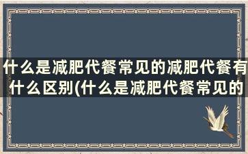 什么是减肥代餐常见的减肥代餐有什么区别(什么是减肥代餐常见的减肥代餐有什么作用)