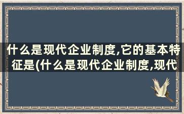 什么是现代企业制度,它的基本特征是(什么是现代企业制度,现代企业制度的基本特征是什么)