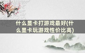 什么显卡打游戏最好(什么显卡玩游戏性价比高)