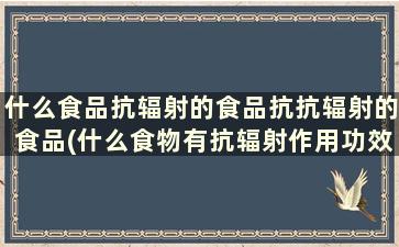 什么食品抗辐射的食品抗抗辐射的食品(什么食物有抗辐射作用功效)